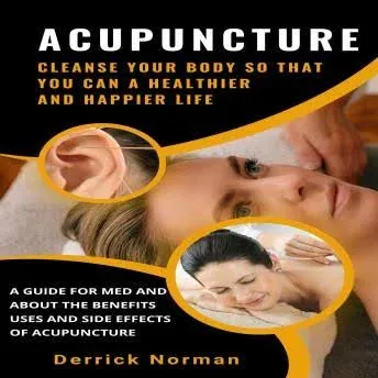 Acupuncture: Cleanse Your Body So That You Can a Healthier and Happier Life (A Guide for Med and about the Benefits Uses and Side Effects of